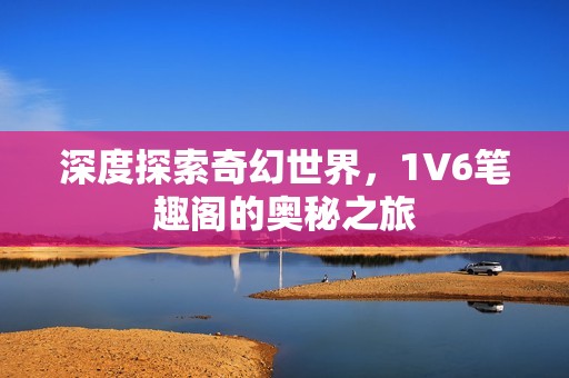 深度探索奇幻世界，1V6笔趣阁的奥秘之旅