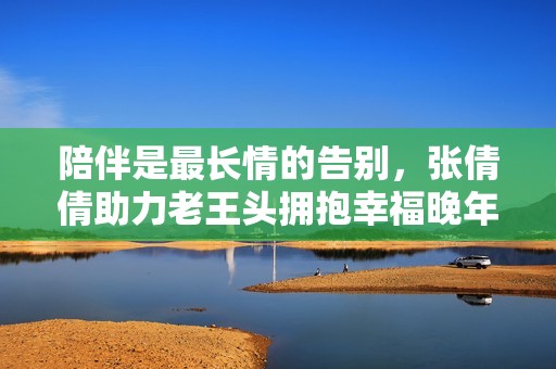 陪伴是最长情的告别，张倩倩助力老王头拥抱幸福晚年