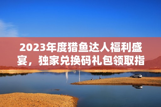 2023年度猎鱼达人福利盛宴，独家兑换码礼包领取指南！