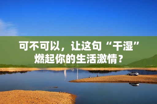 可不可以，让这句“干湿”燃起你的生活激情？