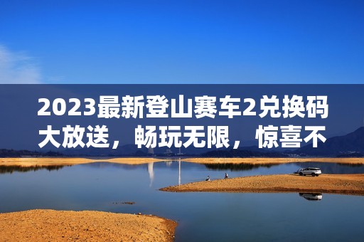 2023最新登山赛车2兑换码大放送，畅玩无限，惊喜不断！