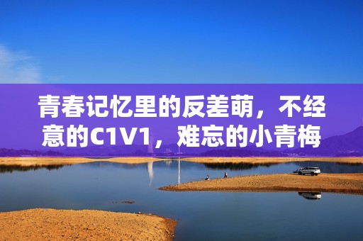 青春记忆里的反差萌，不经意的C1V1，难忘的小青梅