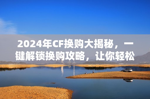 2024年CF换购大揭秘，一键解锁换购攻略，让你轻松上手！