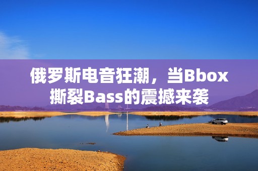 俄罗斯电音狂潮，当Bbox撕裂Bass的震撼来袭