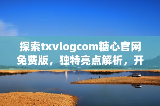 探索txvlogcom糖心官网免费版，独特亮点解析，开启智能生活新篇章