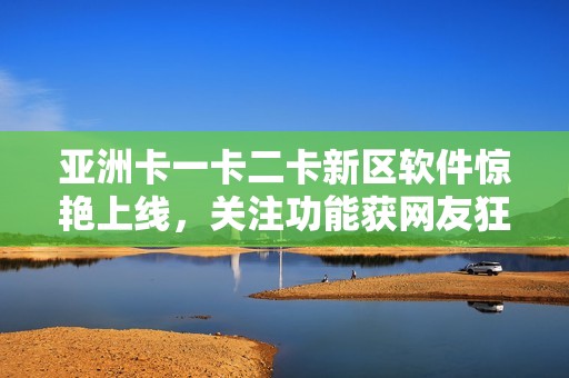 亚洲卡一卡二卡新区软件惊艳上线，关注功能获网友狂热追捧