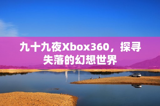 九十九夜Xbox360，探寻失落的幻想世界