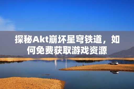 探秘Akt崩坏星穹铁道，如何免费获取游戏资源