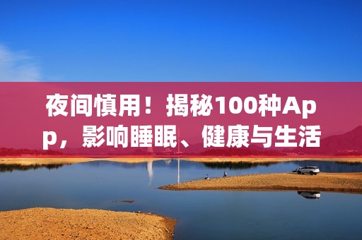 夜间慎用！揭秘100种App，影响睡眠、健康与生活的黑名单大全