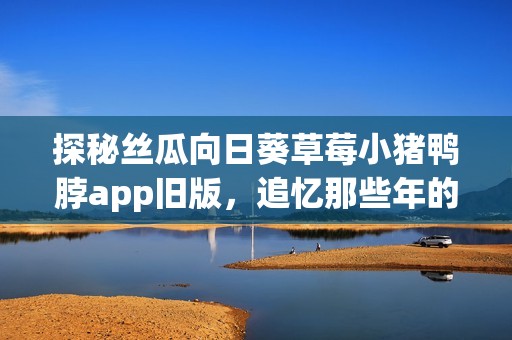 探秘丝瓜向日葵草莓小猪鸭脖app旧版，追忆那些年的娱乐时光