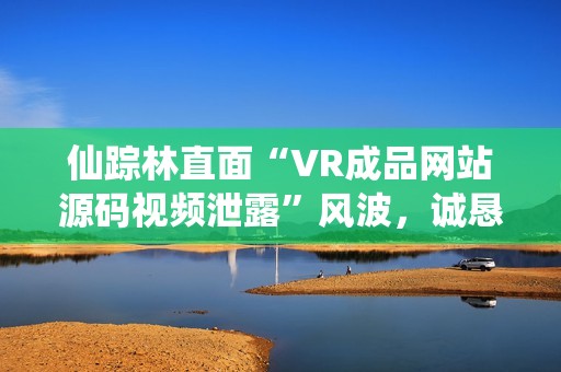 仙踪林直面“VR成品网站源码视频泄露”风波，诚恳回应，坚决维权