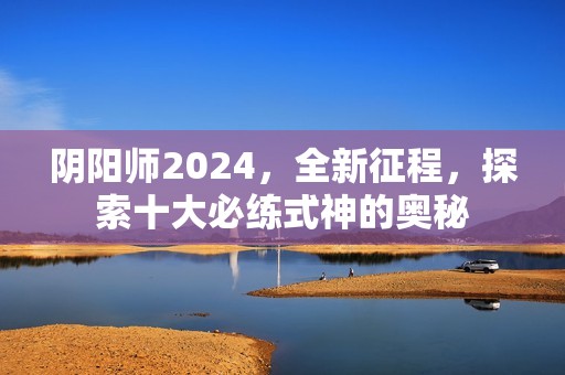 阴阳师2024，全新征程，探索十大必练式神的奥秘