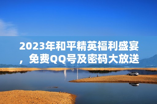 2023年和平精英福利盛宴，免费QQ号及密码大放送，最强攻略大全