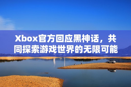 Xbox官方回应黑神话，共同探索游戏世界的无限可能