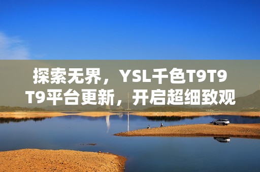 探索无界，YSL千色T9T9T9平台更新，开启超细致观看体验