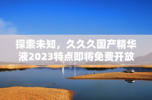 探索未知，久久久国产精华液2023特点即将免费开放，用户体验全面提升！