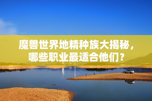 魔兽世界地精种族大揭秘，哪些职业最适合他们？