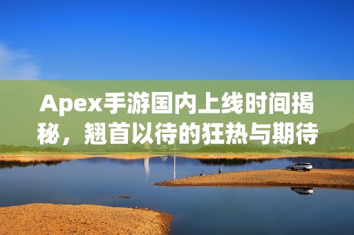 Apex手游国内上线时间揭秘，翘首以待的狂热与期待