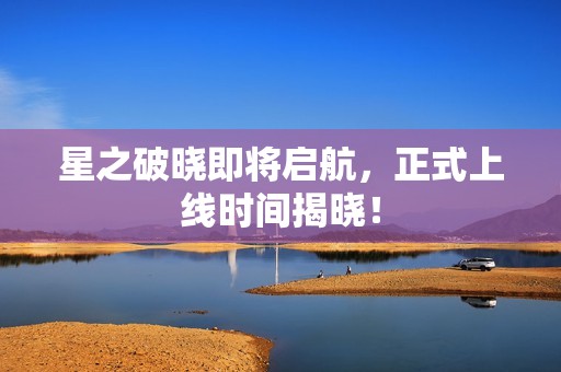 星之破晓即将启航，正式上线时间揭晓！