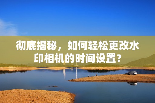 彻底揭秘，如何轻松更改水印相机的时间设置？