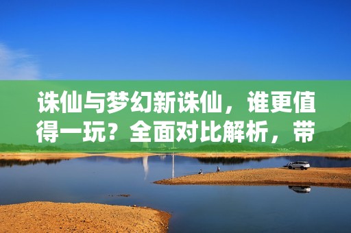 诛仙与梦幻新诛仙，谁更值得一玩？全面对比解析，带你了解两款游戏的魅力所在