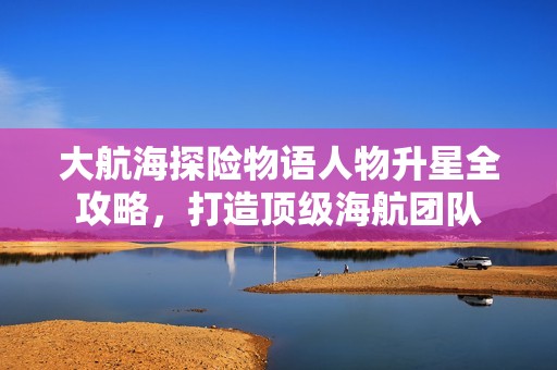 大航海探险物语人物升星全攻略，打造顶级海航团队