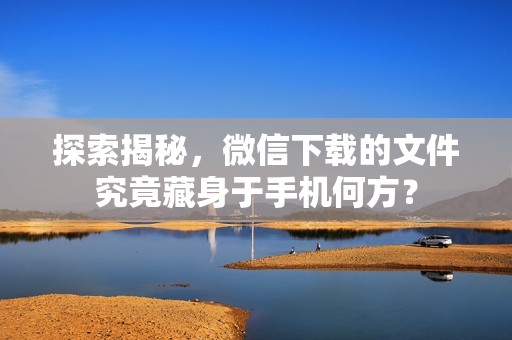 探索揭秘，微信下载的文件究竟藏身于手机何方？