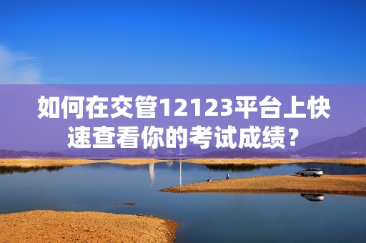 如何在交管12123平台上快速查看你的考试成绩？