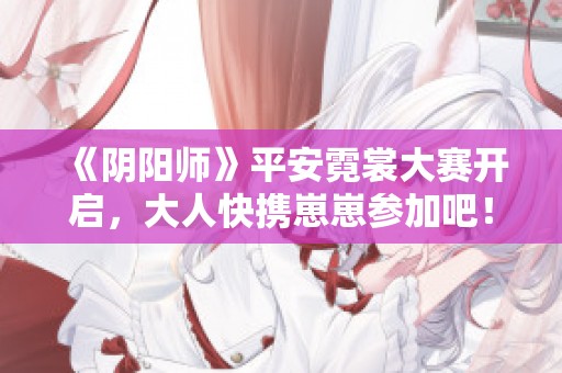 《阴阳师》平安霓裳大赛开启，大人快携崽崽参加吧！