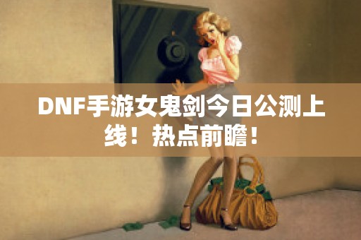 DNF手游女鬼剑今日公测上线！热点前瞻！